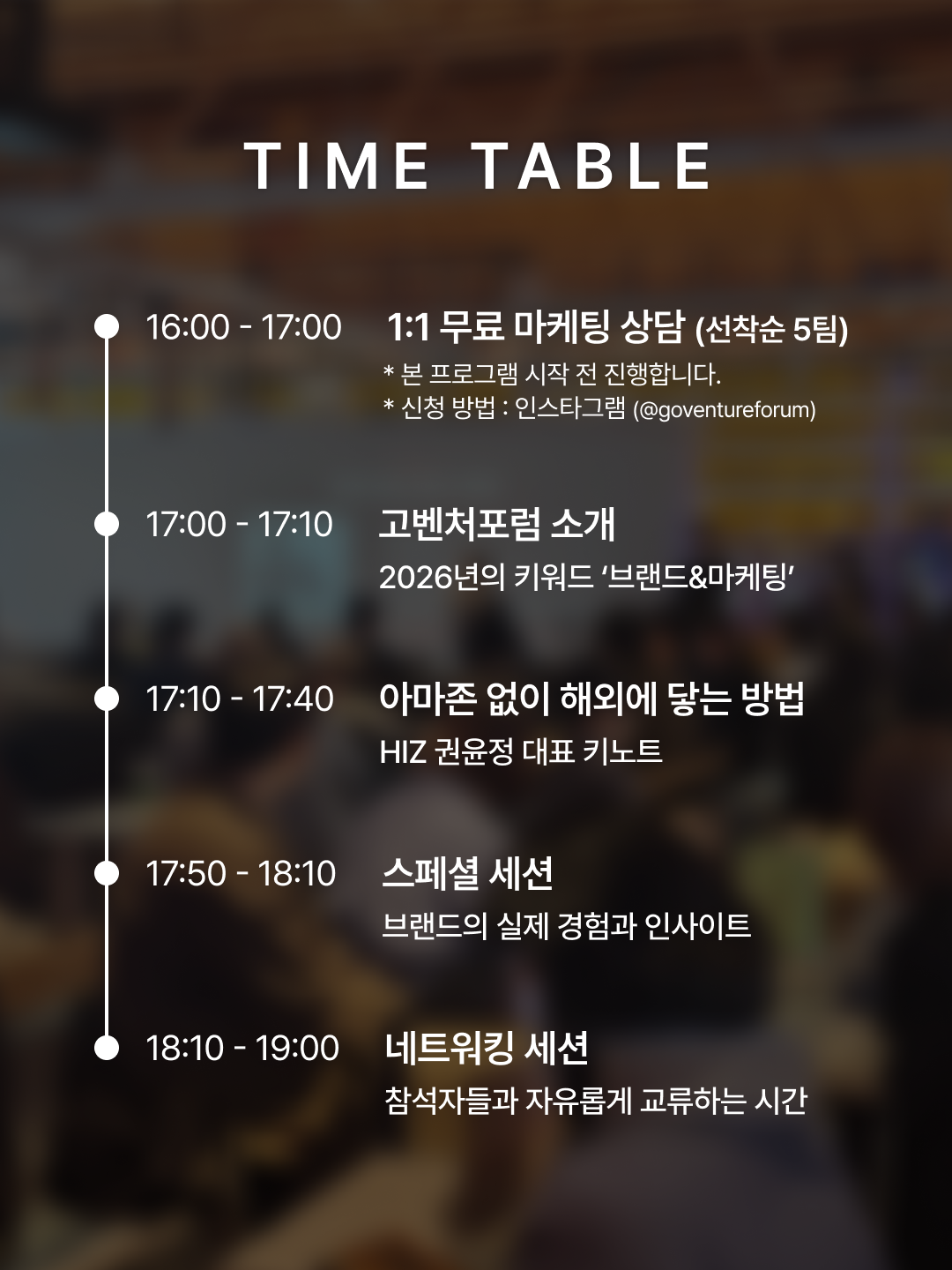 TIME TABLE · 16:00~17:00 1:1 무료 마케팅 상담(선착순 5팀) · 17:00~17:10 고벤처포럼 소개 · 17:10~17:40 아마존 없이 해외에 닿는 방법 HIZ 권윤정 대표 키노트 · 17:50~18:10 스페셜 세션 · 18:10~19:00 네트워킹 세션
